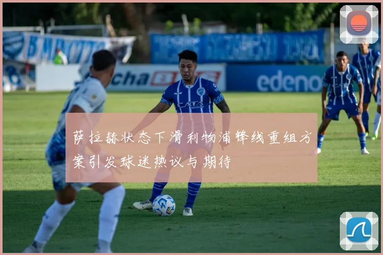 萨拉赫状态下滑利物浦锋线重组方案引发球迷热议与期待