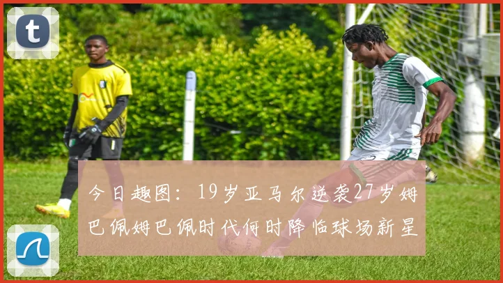 今日趣图：19岁亚马尔逆袭27岁姆巴佩姆巴佩时代何时降临球场新星争辉