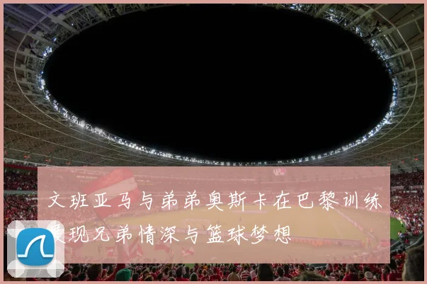 文班亚马与弟弟奥斯卡在巴黎训练展现兄弟情深与篮球梦想