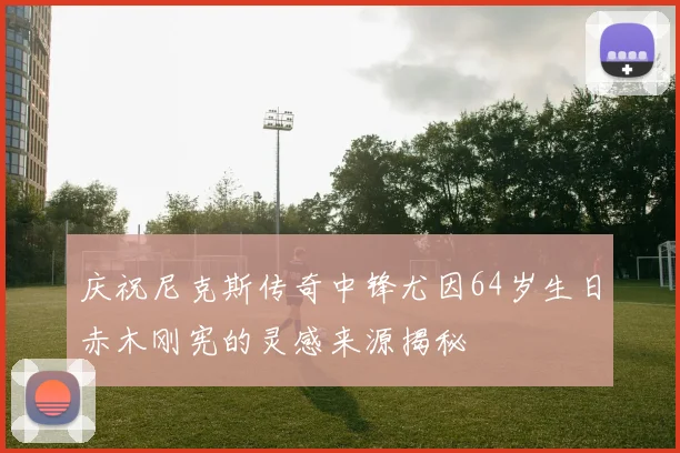 庆祝尼克斯传奇中锋尤因64岁生日赤木刚宪的灵感来源揭秘