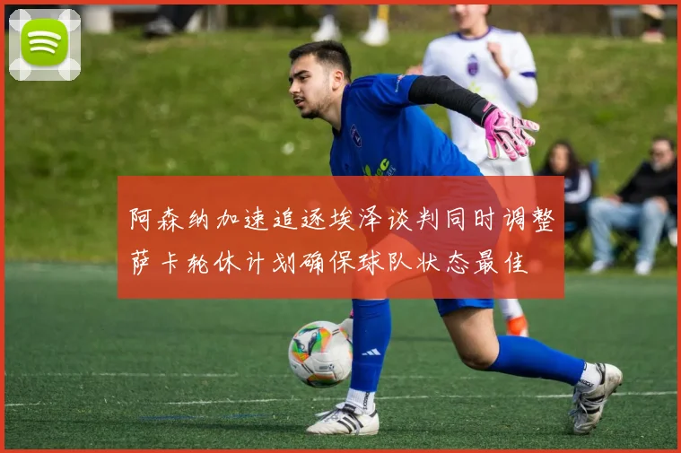 阿森纳加速追逐埃泽谈判同时调整萨卡轮休计划确保球队状态最佳