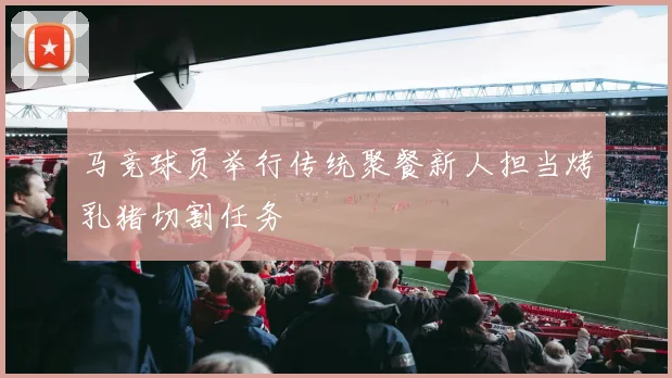 马竞球员举行传统聚餐新人担当烤乳猪切割任务