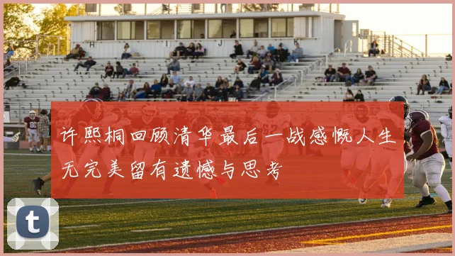 许熙桐回顾清华最后一战感慨人生无完美留有遗憾与思考