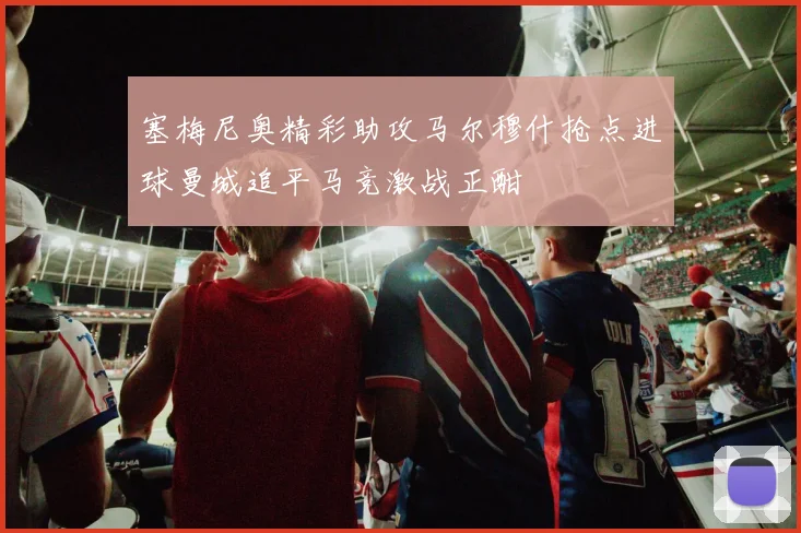 塞梅尼奥精彩助攻马尔穆什抢点进球曼城追平马竞激战正酣