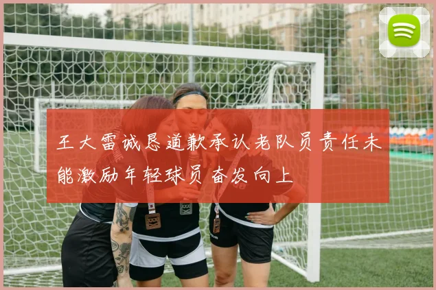 王大雷诚恳道歉承认老队员责任未能激励年轻球员奋发向上