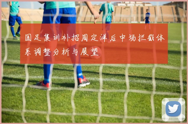 国足集训补招周定洋后中场拦截体系调整分析与展望