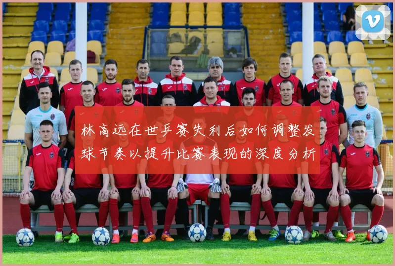 林高远在世乒赛失利后如何调整发球节奏以提升比赛表现的深度分析